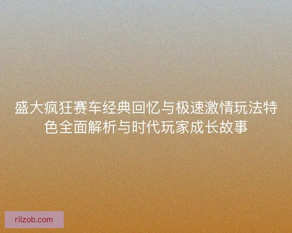 盛大疯狂赛车经典回忆与极速激情玩法特色全面解析与时代玩家成长故事