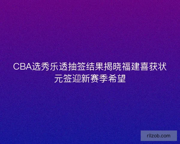 CBA选秀乐透抽签结果揭晓福建喜获状元签迎新赛季希望